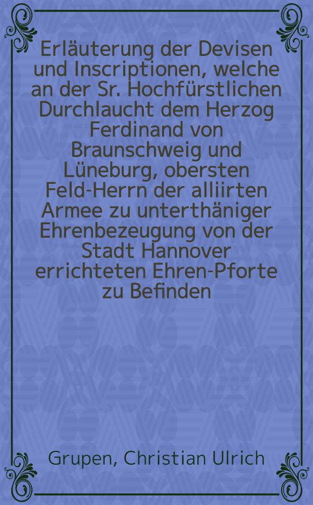 Erl&auml;uterung der Devisen und Inscriptionen, welche an der Sr. Hochf&uuml;rstlichen Durchlaucht dem Herzog Ferdinand von Braunschweig und L&uuml;neburg, obersten Feld-Herrn der alliirten Armee zu unterth&auml;niger Ehrenbezeugung von der Stadt Hannover errichteten Ehren-Pforte zu Befinden