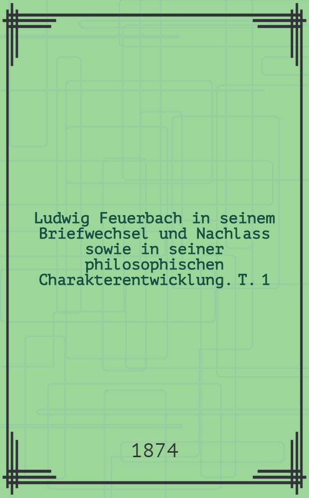 Ludwig Feuerbach in seinem Briefwechsel und Nachlass sowie in seiner philosophischen Charakterentwicklung. T. 1 : Ludwig Feuerbach's philosophische Charakterentwicklung. Sein Briefwechsel und Nachlass. 1820-1850