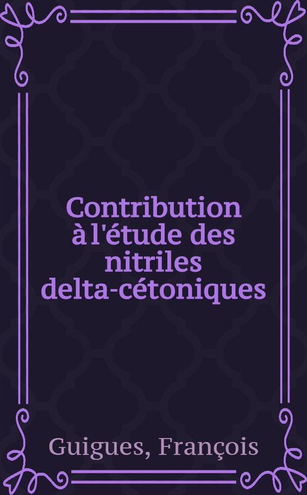 Contribution à l'étude des nitriles delta-cétoniques: 1-re thèse; Propositions données par la Faculté: 2-e thèse: Thèses présentées à la Faculté des sciences de l'Univ. de Lyon ... / par François Guigues ..