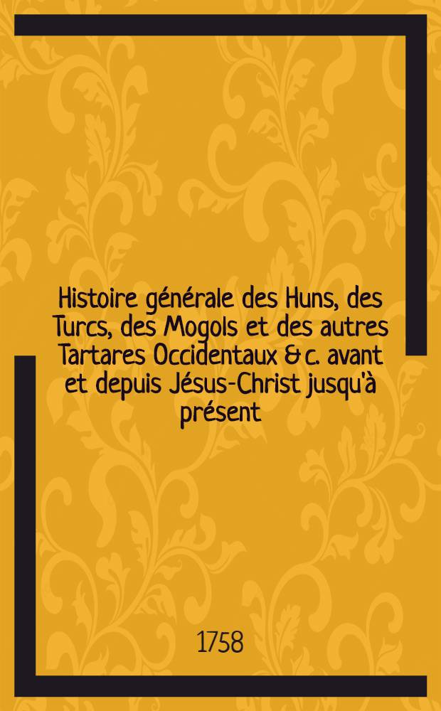 Histoire générale des Huns, des Turcs, des Mogols et des autres Tartares Occidentaux & c. avant et depuis Jésus-Christ jusqu'à présent; précédée d'une Introduction contenant des tables chronol. & historiques des princes qui ont régné dans L'Asie : Ouvrage tiré des livres chinois & des manuscrits orientaux de la Bibliothèque du roi. T. 4