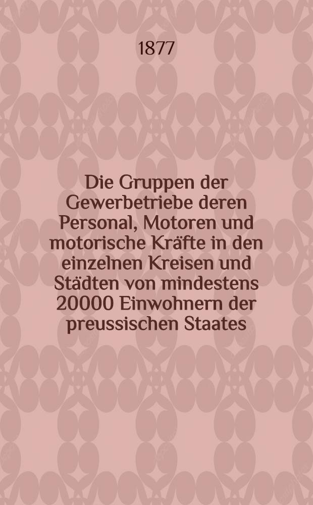 Die Gruppen der Gewerbetriebe deren Personal, Motoren und motorische Kräfte in den einzelnen Kreisen und Städten von mindestens 20000 Einwohnern der preussischen Staates : Nach der Aufnahme von 1. Dec. 1875