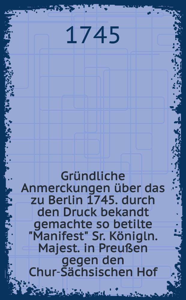 Gründliche Anmerckungen über das zu Berlin 1745. durch den Druck bekandt gemachte so betilte "Manifest" Sr. Königln. Majest. in Preußen gegen den Chur-Sächsischen Hof