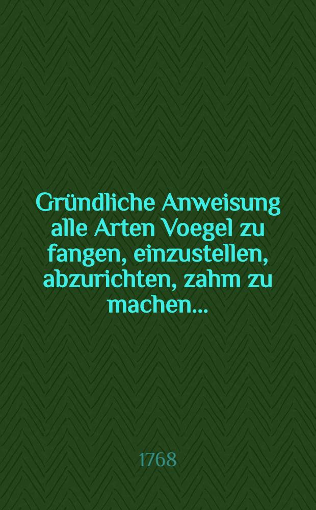 Gr&uuml;ndliche Anweisung alle Arten Voegel zu fangen, einzustellen, abzurichten, zahm zu machen ... : Nebst anmerkungen ueber Hervieux von Canarien Voegeln. und Joseph Mitelli Jagdlust : Mit vielen Kupfern gezieret