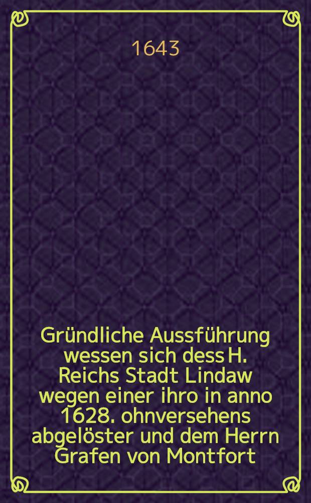 Gr&uuml;ndliche Aussf&uuml;hrung wessen sich dess H. Reichs Stadt Lindaw wegen einer ihro in anno 1628. ohnversehens abgel&ouml;ster und dem Herrn Grafen von Montfort ... &uuml;berlassner ... : Mit endsangenckten literarten Documentis ... zum Druck verfertiget