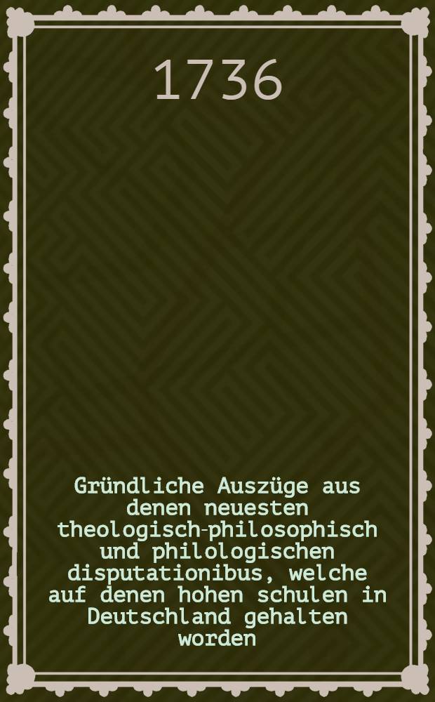 Gründliche Auszüge aus denen neuesten theologisch-philosophisch und philologischen disputationibus, welche auf denen hohen schulen in Deutschland gehalten worden : Bd. 4 st 1-6