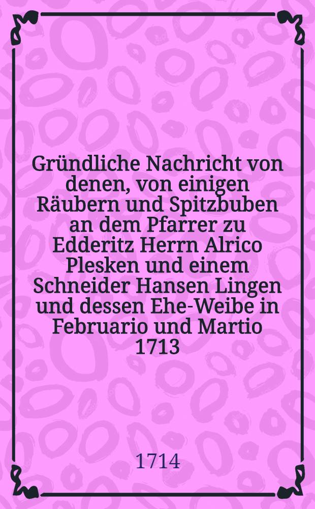 Gründliche Nachricht von denen, von einigen Räubern und Spitzbuben an dem Pfarrer zu Edderitz Herrn Alrico Plesken und einem Schneider Hansen Lingen und dessen Ehe-Weibe in Februario und Martio 1713. ausgeübten Diebstahl, gebrauchten entsetzlichen Marter und respective begangenen Mord