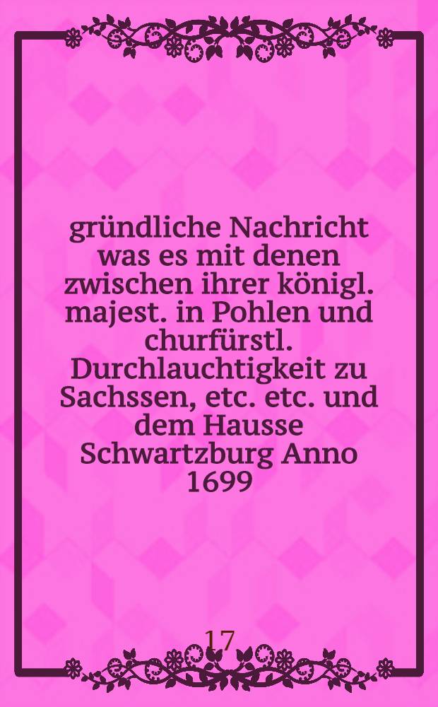 gründliche Nachricht was es mit denen zwischen ihrer königl. majest. in Pohlen und churfürstl. Durchlauchtigkeit zu Sachssen, etc. etc. und dem Hausse Schwartzburg Anno 1699. und 1702. errichteten Recessen vor eigentliche Bewandnüss habe, und warum dieselbe vor gültig und beständig nicht zu achten