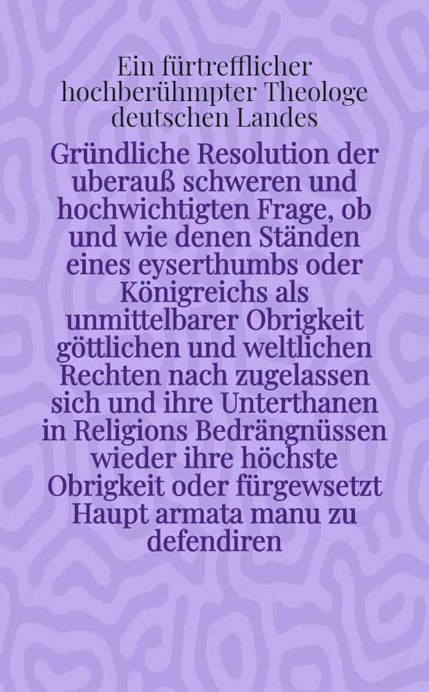 Gründliche Resolution der uberauß schweren und hochwichtigten Frage, ob und wie denen Ständen eines eyserthumbs oder Königreichs als unmittelbarer Obrigkeit göttlichen und weltlichen Rechten nach zugelassen sich und ihre Unterthanen in Religions Bedrängnüssen wieder ihre höchste Obrigkeit oder fürgewsetzt Haupt armata manu zu defendiren