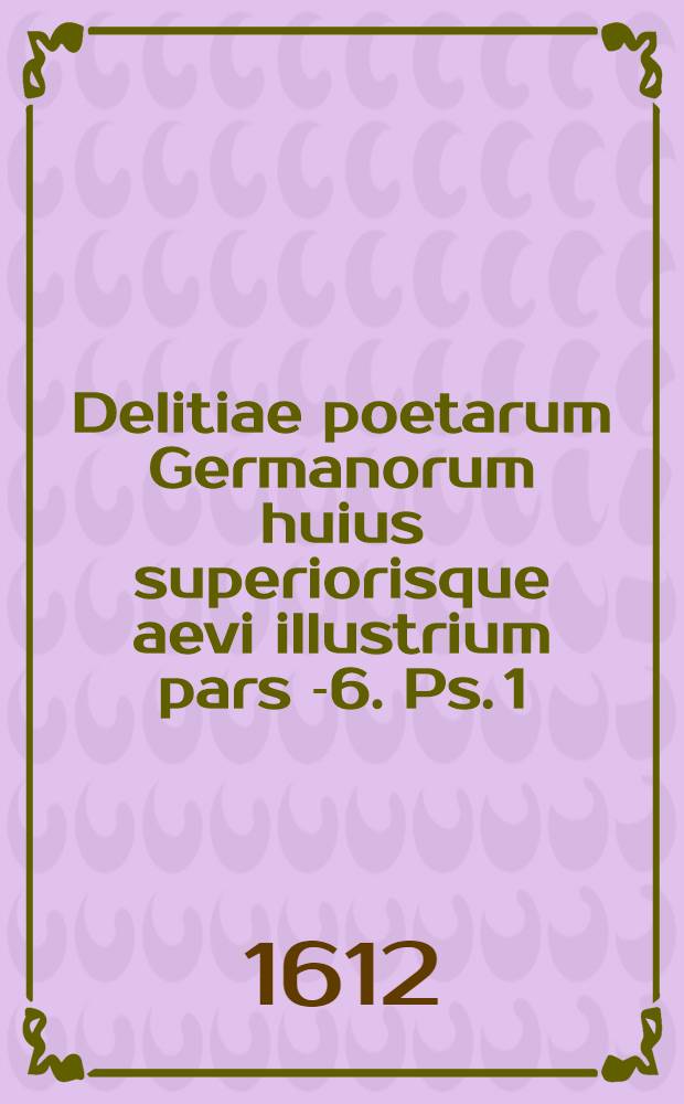 Delitiae poetarum Germanorum huius superiorisque aevi illustrium pars [-6]. Ps. 1