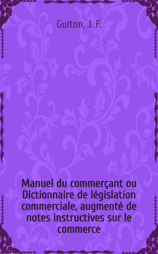 Manuel du commerçant ou Dictionnaire de législation commerciale, augmenté de notes instructives sur le commerce; suivi du texte entier du Code de commerce, des articles des Codes Napoléon et de procédure qui y ont rapport; et de la loi du 30 avril 1806 sur les douanes