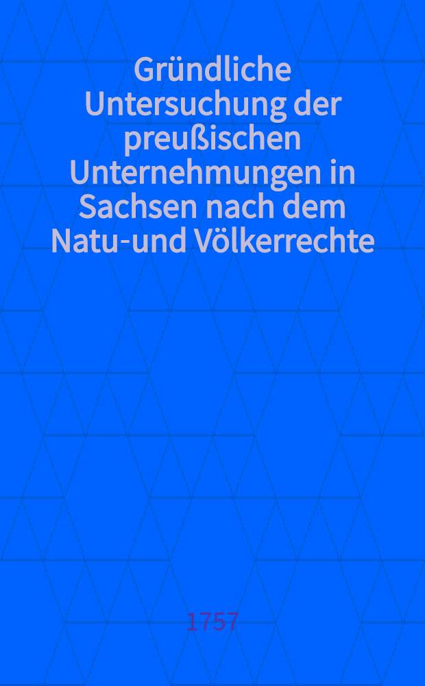 Gründliche Untersuchung der preußischen Unternehmungen in Sachsen nach dem Natur- und Völkerrechte