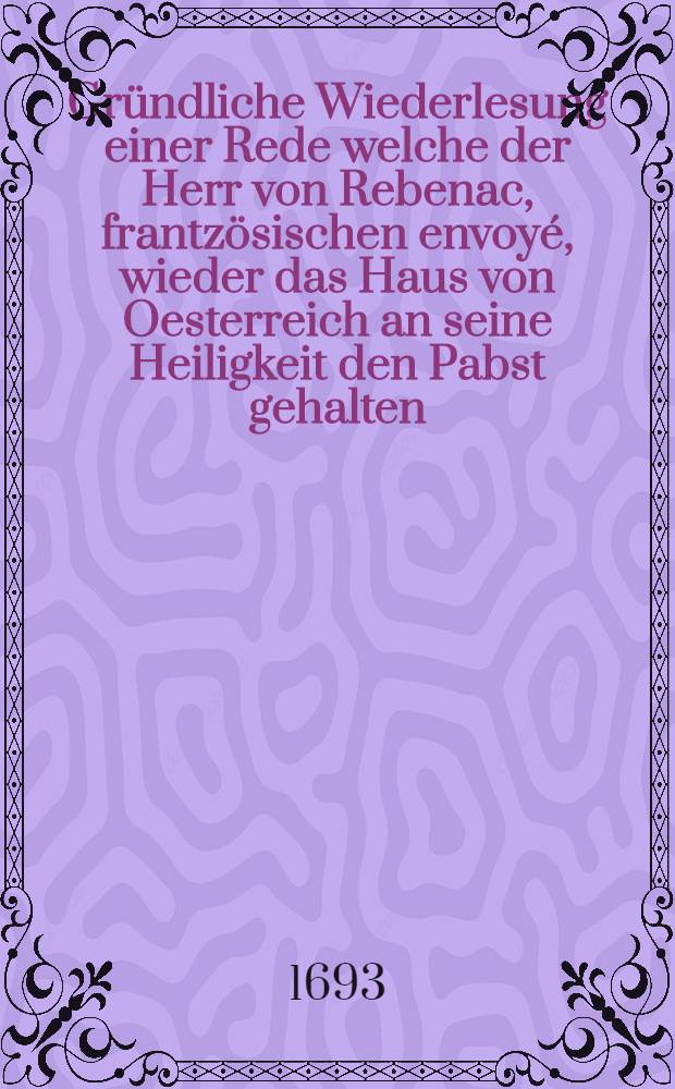 Gründliche Wiederlesung einer Rede welche der Herr von Rebenac, frantzösischen envoyé, wieder das Haus von Oesterreich an seine Heiligkeit den Pabst gehalten