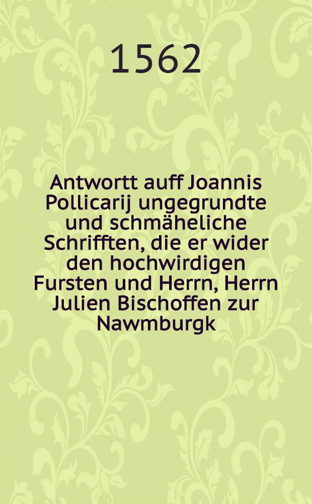 Antwortt auff Joannis Pollicarij ungegrundte und schmäheliche Schrifften, die er wider den hochwirdigen Fursten und Herrn, Herrn Julien Bischoffen zur Nawmburgk, neulich hat ausgehen lassen