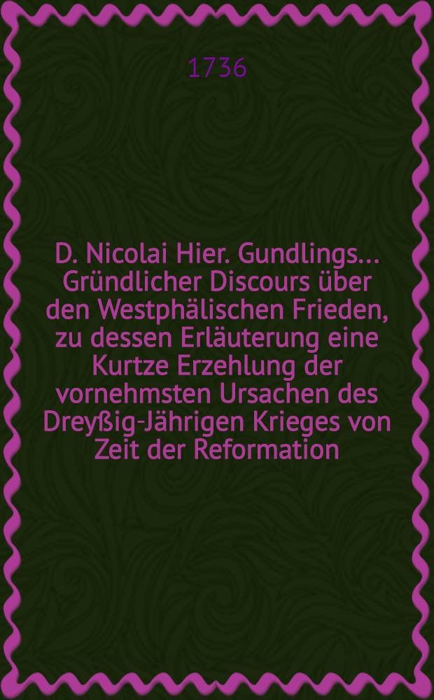 D. Nicolai Hier. Gundlings ... Gründlicher Discours über den Westphälischen Frieden, zu dessen Erläuterung eine Kurtze Erzehlung der vornehmsten Ursachen des Dreyßig-Jährigen Krieges von Zeit der Reformation, bis auf den Westphälischen Frieden abgefasset und vorgesetzet worden von D. Christian Johann Feustel