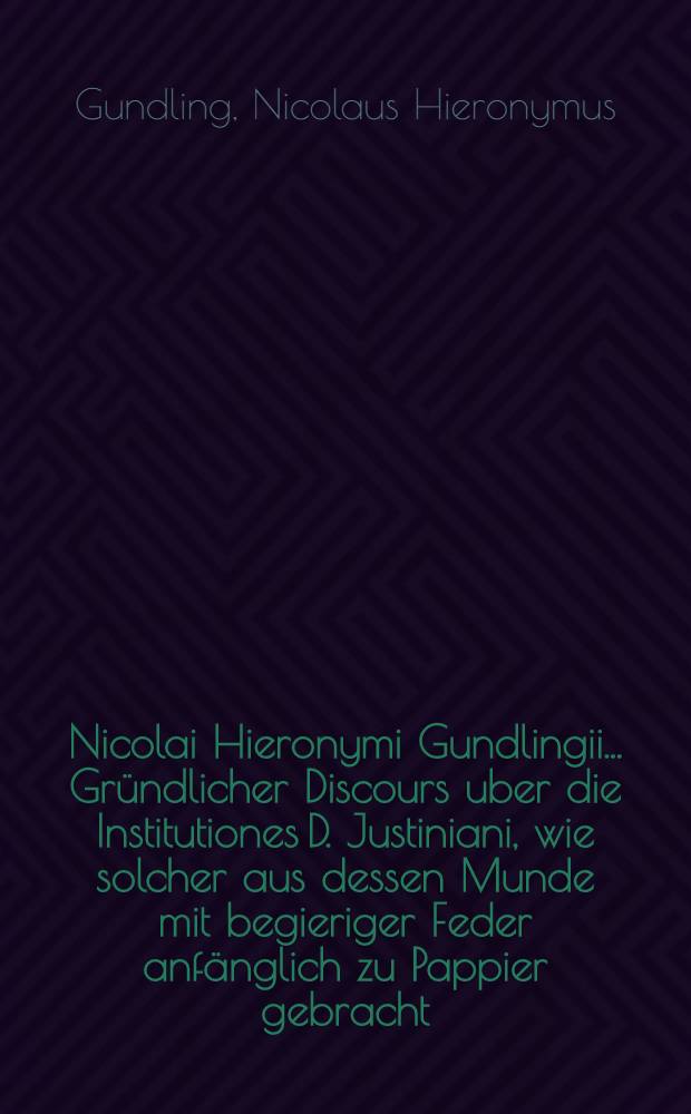 Nicolai Hieronymi Gundlingii ... Gründlicher Discours uber die Institutiones D. Justiniani, wie solcher aus dessen Munde mit begieriger Feder anfänglich zu Pappier gebracht, und nun zum Druck befördert worden