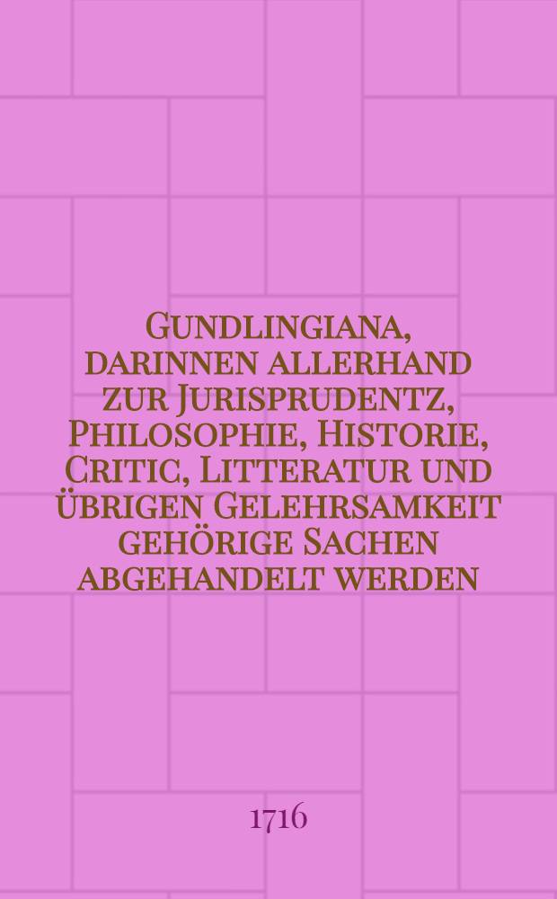Gundlingiana, darinnen allerhand zur Jurisprudentz, Philosophie, Historie, Critic, Litteratur und &uuml;brigen Gelehrsamkeit geh&ouml;rige Sachen abgehandelt werden. St&uuml;ck 9