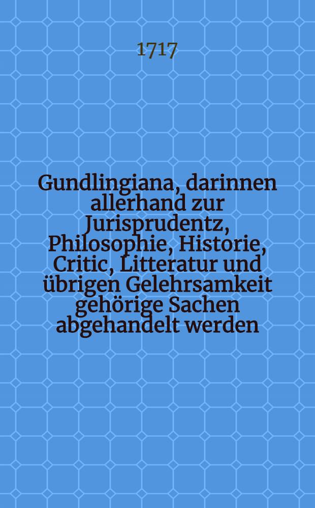 Gundlingiana, darinnen allerhand zur Jurisprudentz, Philosophie, Historie, Critic, Litteratur und übrigen Gelehrsamkeit gehörige Sachen abgehandelt werden. Stück 11