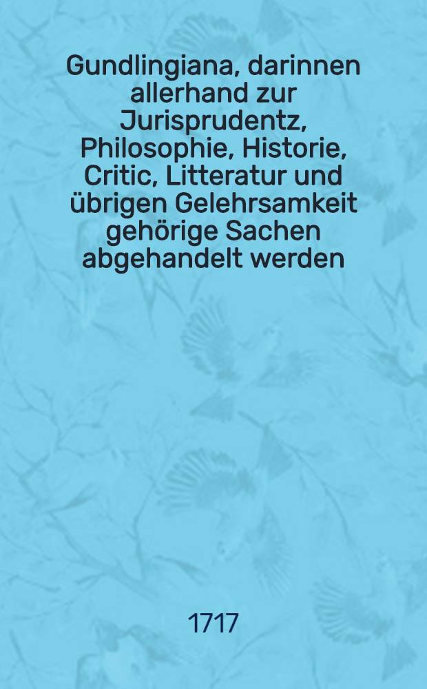 Gundlingiana, darinnen allerhand zur Jurisprudentz, Philosophie, Historie, Critic, Litteratur und übrigen Gelehrsamkeit gehörige Sachen abgehandelt werden. Stück 12