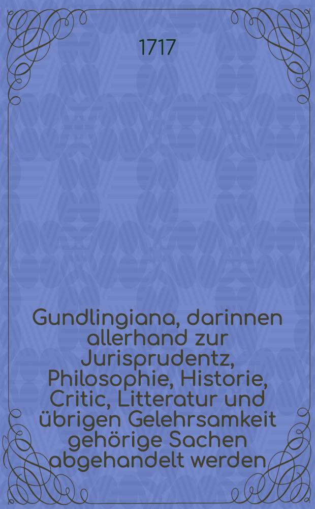 Gundlingiana, darinnen allerhand zur Jurisprudentz, Philosophie, Historie, Critic, Litteratur und übrigen Gelehrsamkeit gehörige Sachen abgehandelt werden. Stück 14