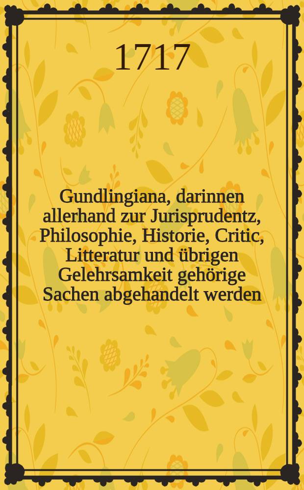 Gundlingiana, darinnen allerhand zur Jurisprudentz, Philosophie, Historie, Critic, Litteratur und übrigen Gelehrsamkeit gehörige Sachen abgehandelt werden. Stück 17