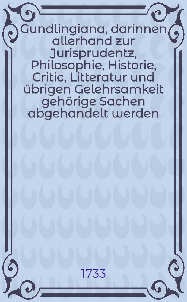 Gundlingiana, darinnen allerhand zur Jurisprudentz, Philosophie, Historie, Critic, Litteratur und übrigen Gelehrsamkeit gehörige Sachen abgehandelt werden. Stück 18