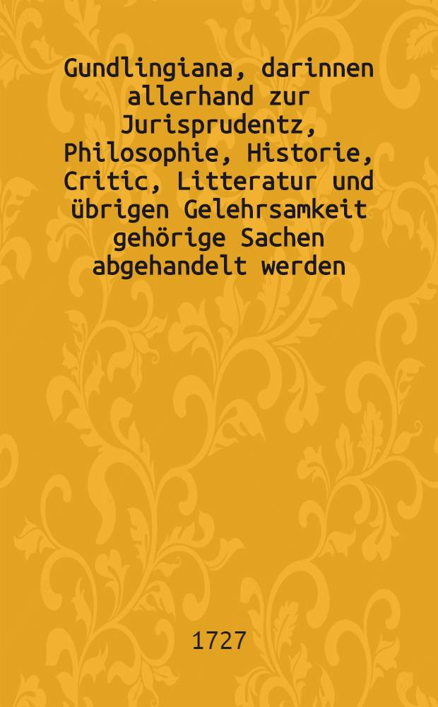 Gundlingiana, darinnen allerhand zur Jurisprudentz, Philosophie, Historie, Critic, Litteratur und &uuml;brigen Gelehrsamkeit geh&ouml;rige Sachen abgehandelt werden. St&uuml;ck 40