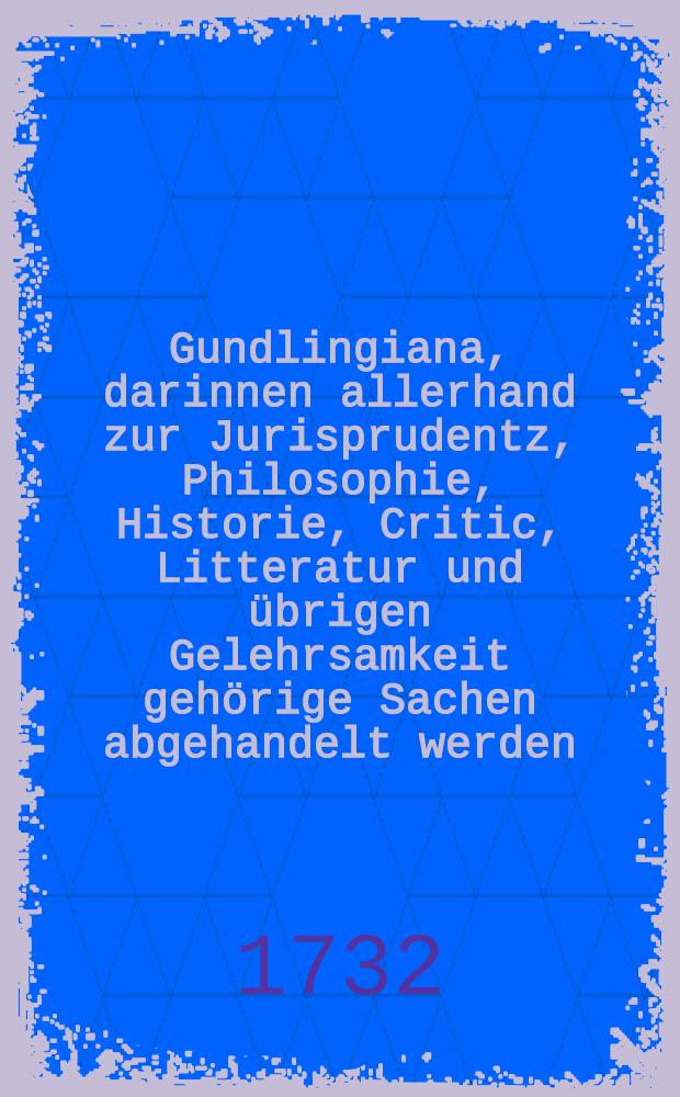 Gundlingiana, darinnen allerhand zur Jurisprudentz, Philosophie, Historie, Critic, Litteratur und übrigen Gelehrsamkeit gehörige Sachen abgehandelt werden. Stück 45 und letztes : Nebst einem Register vom 41. biß 45. Stück und Catalogo aller Gundlingischen Schrifften