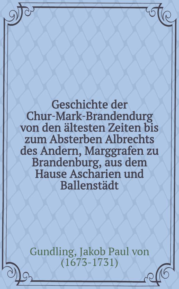 Geschichte der Chur-Mark-Brandendurg von den ältesten Zeiten bis zum Absterben Albrechts des Andern, Marggrafen zu Brandenburg, aus dem Hause Ascharien und Ballenstädt