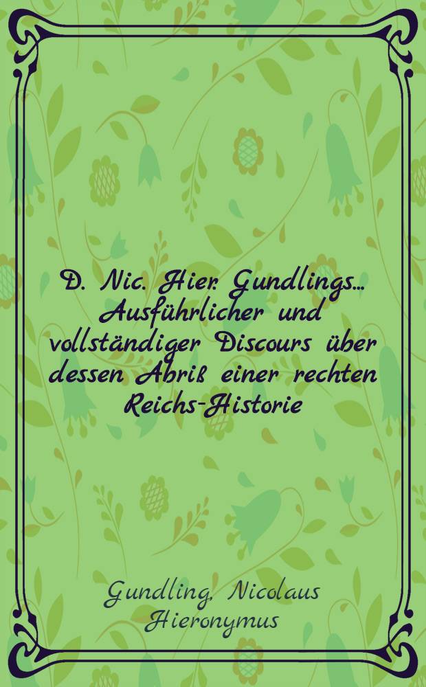 D. Nic. Hier. Gundlings ... Ausführlicher und vollständiger Discours über dessen Abriß einer rechten Reichs-Historie : Mit deutlichen Summarien und ... genealogischen Tabellen, auch doppelten Register der angeführten Autorum und vorkommenden Sachen versehen