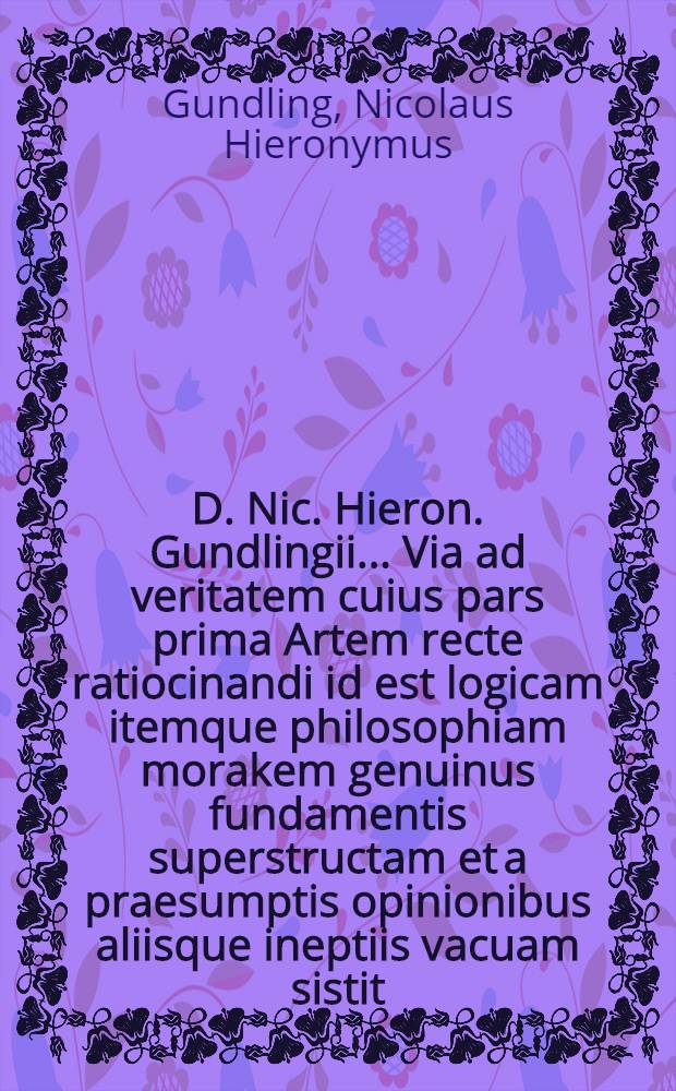 D. Nic. Hieron. Gundlingii ... Via ad veritatem cuius pars prima Artem recte ratiocinandi id est logicam itemque philosophiam morakem genuinus fundamentis superstructam et a praesumptis opinionibus aliisque ineptiis vacuam sistit