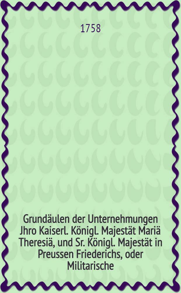 Grundäulen der Unternehmungen Jhro Kaiserl. Königl. Majestät Mariä Theresiä, und Sr. Königl. Majestät in Preussen Friederichs, oder Militarische, politische und kritische, aber unpartheyische und freye Gedanken über den gegenwärtigen krieg und den Zustand in Europa : Eine Schrift, welche alle denjenigen, die sich von der Unwissenheit und Vorurtheilen wollen heilen lassen, sehr dienlich seyn kann : Aus dem Französischen übersetzt