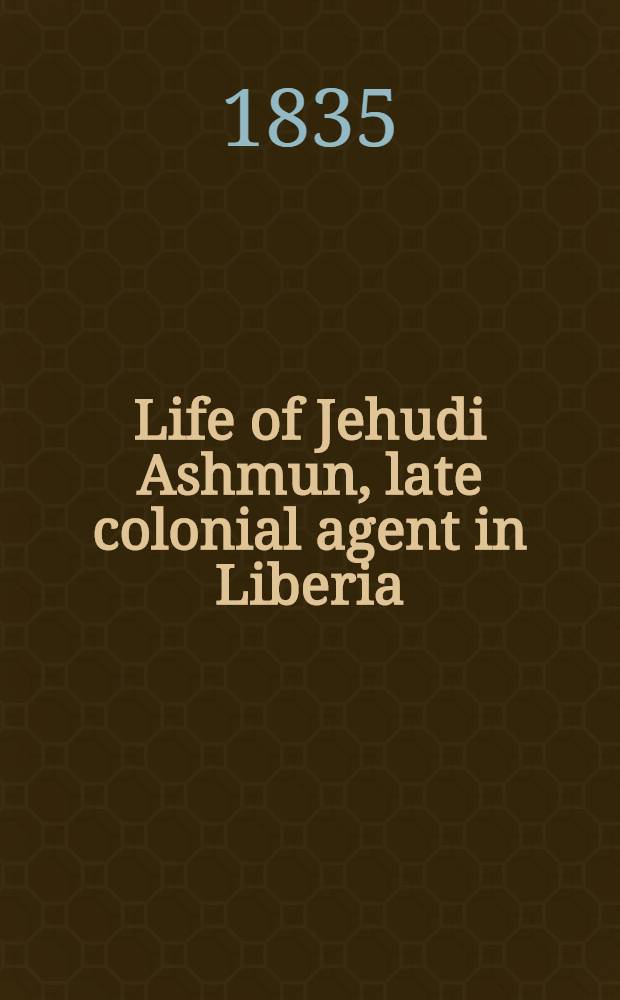 Life of Jehudi Ashmun, late colonial agent in Liberia : With an appendix, containing extracts from his journal and other writings, with a brief sketch of the life of the rev. Lott Cary