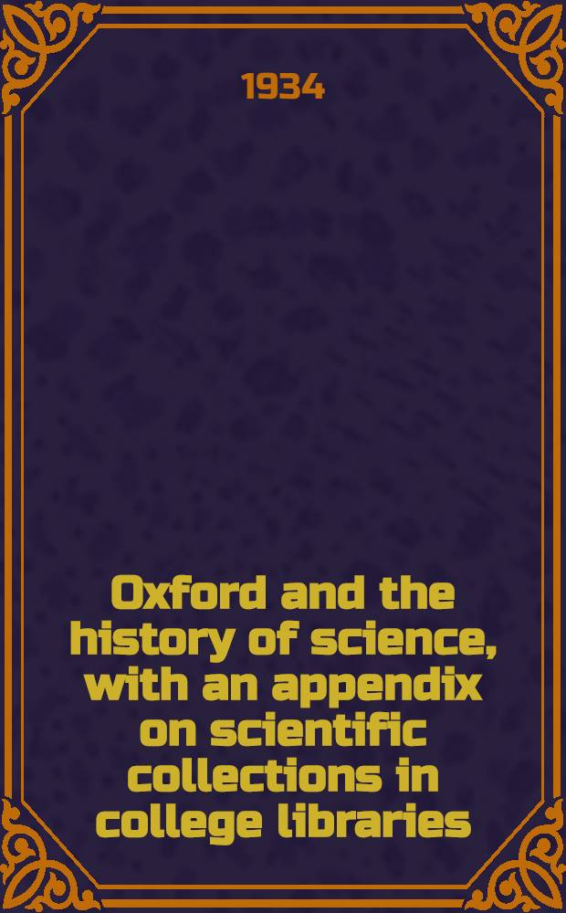 Oxford and the history of science, with an appendix on scientific collections in college libraries : Inaugural lecture delivered in the examination schools, 25 October 1934