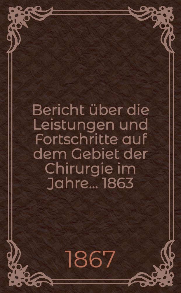 Bericht über die Leistungen und Fortschritte auf dem Gebiet der Chirurgie im Jahre ... 1863/1865