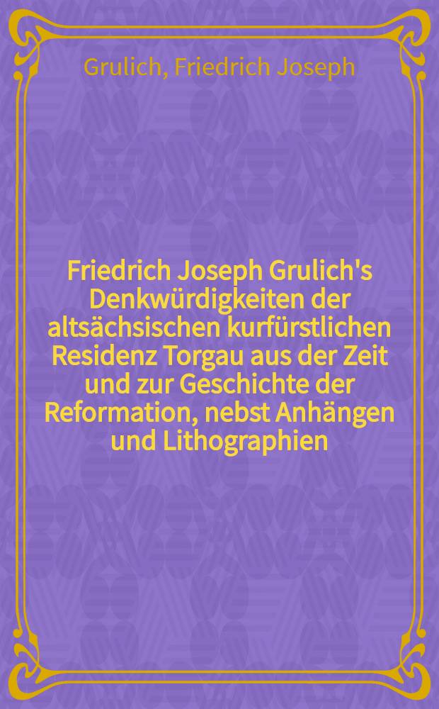 Friedrich Joseph Grulich's Denkwürdigkeiten der altsächsischen kurfürstlichen Residenz Torgau aus der Zeit und zur Geschichte der Reformation, nebst Anhängen und Lithographien