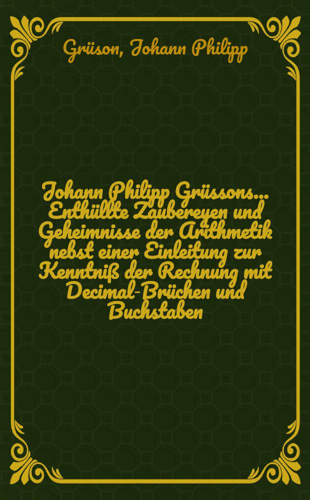 Johann Philipp Grüssons ... Enthüllte Zaubereyen und Geheimnisse der Arithmetik nebst einer Einleitung zur Kenntniß der Rechnung mit Decimal-Brüchen und Buchstaben