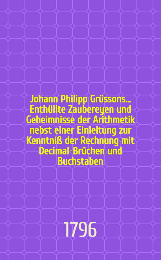 Johann Philipp Grüssons ... Enthüllte Zaubereyen und Geheimnisse der Arithmetik nebst einer Einleitung zur Kenntniß der Rechnung mit Decimal-Brüchen und Buchstaben. Th. 1