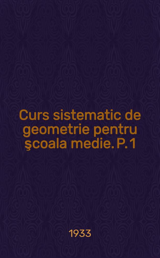 ... Curs sistematic de geometrie pentru şcoala medie. P. 1 : Geometrie plană
