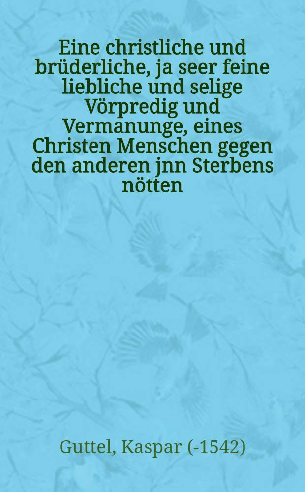Eine christliche und brüderliche, ja seer feine liebliche und selige Vörpredig und Vermanunge, eines Christen Menschen gegen den anderen jnn Sterbens nötten