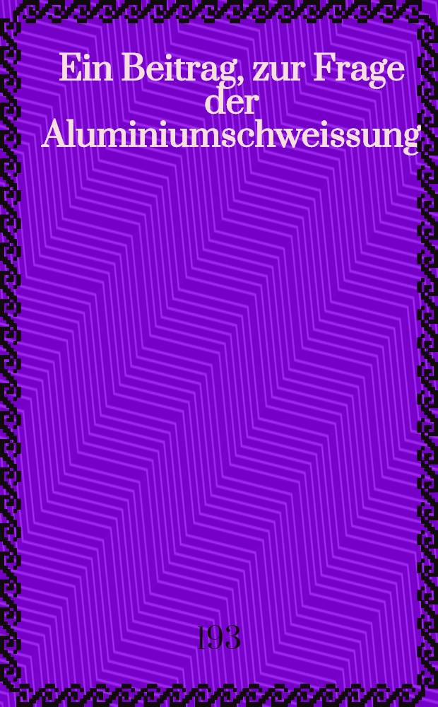 Ein Beitrag, zur Frage der Aluminiumschweissung : Der Einfluss der Schmelz Schweissverfahren auf den Gasgehalt, die Gaszusammensetzung, die Struktur, die mechanischen Eigenschaften und die Korrosionsbeständigkeit der Aluminiumschweissnaht : Von der Technischen Hochschule zu Aachen ... genehmigte Diss