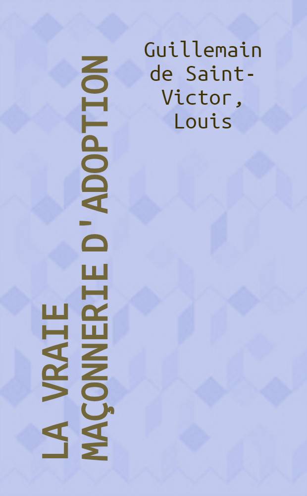 La vraie maçonnerie d'adoption : Précédée de quelques réflixions sur les loges irrégulières et sur la société civile, avec des notes critiques et philosophiques: et suivie De cantiques maçonniques : Dédiée aux dames