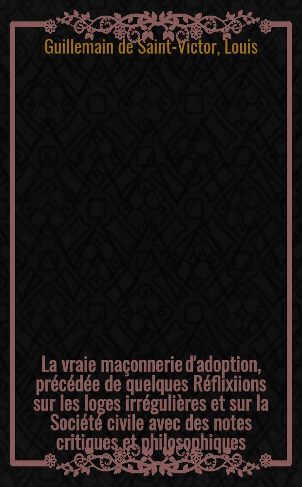 La vraie maçonnerie d'adoption, précédée de quelques Réflixiions sur les loges irrégulières et sur la Société civile avec des notes critiques et philosophiques, et suivie de Cantiques maçonniques; dédiée aux dames