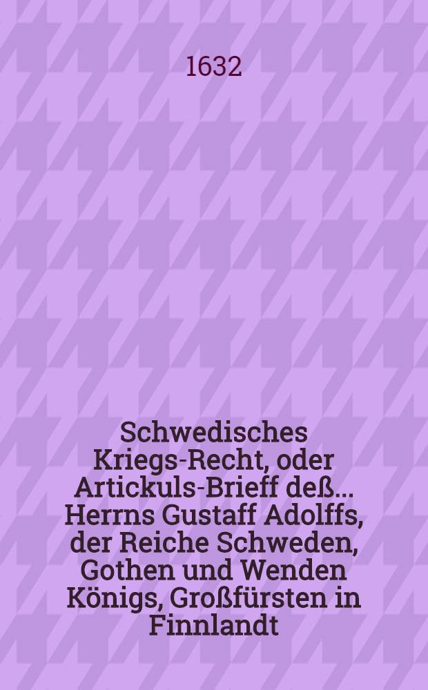 Schwedisches Kriegs-Recht, oder Artickuls-Brieff deß ... Herrns Gustaff Adolffs, der Reiche Schweden, Gothen und Wenden Königs, Großfürsten in Finnlandt, Hertzogen zu Ehesten und Carelen, Herrn zu Ingermanlandt etc., sambt angeheffter General- und Obergerichts Ordnung und deß General Auditors, wie auch General Gewaltigers etc. : Ambt und Bestallungs Puncten