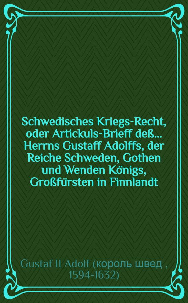 Schwedisches Kriegs-Recht, oder Artickuls-Brieff deß ... Herrns Gustaff Adolffs, der Reiche Schweden, Gothen und Wenden Königs, Großfürsten in Finnlandt, Hertzogen zu Ehesten und Carelen, Herrn zu Ingermanlandt etc., sambt angeheffter General- und Obergerichts Ordnung und deß General Auditors, wie auch General Gewaltigers etc. : Ambt und Bestallungs Puncten