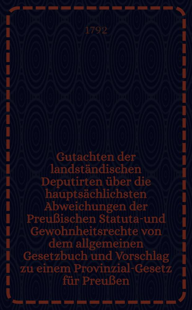 Gutachten der landst&auml;ndischen Deputirten &uuml;ber die haupts&auml;chlichsten Abweichungen der Preu&szlig;ischen Statutar- und Gewohnheitsrechte von dem allgemeinen Gesetzbuch und Vorschlag zu einem Provinzial-Gesetz f&uuml;r Preu&szlig;en