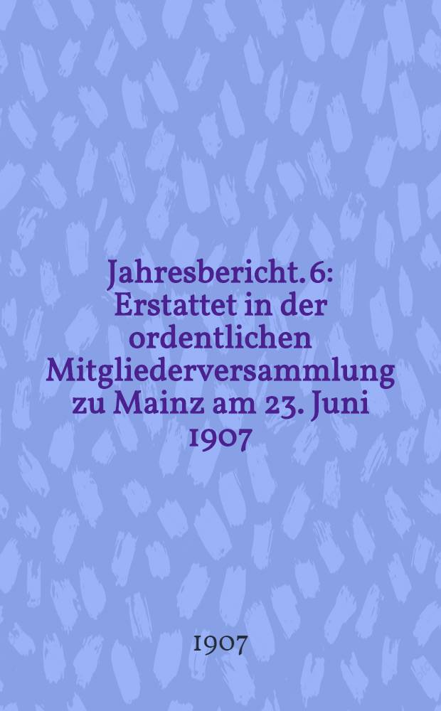 ... Jahresbericht. 6 : Erstattet in der ordentlichen Mitgliederversammlung zu Mainz am 23. Juni 1907