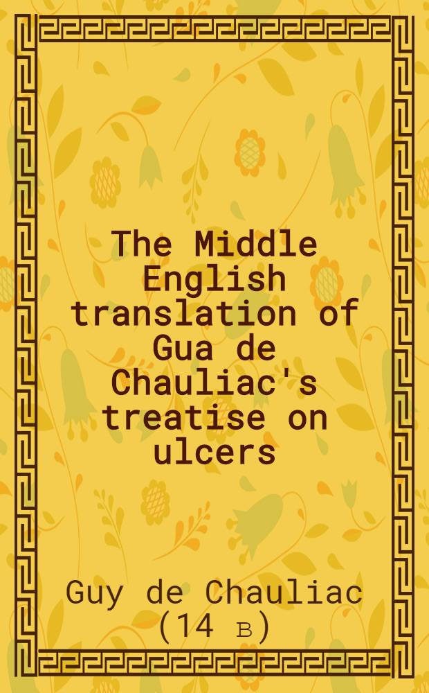The Middle English translation of Gua de Chauliac's treatise on ulcers : Book IV of the Great Surgery : Ed. from ms. New York acad. of medicine 12 a. related mss