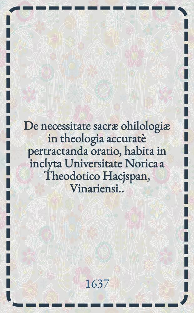 De necessitate sacræ ohilologiæ in theologia accuratè pertractanda oratio, habita in inclyta Universitate Norica a Theodotico Hacjspan, Vinariensi ...