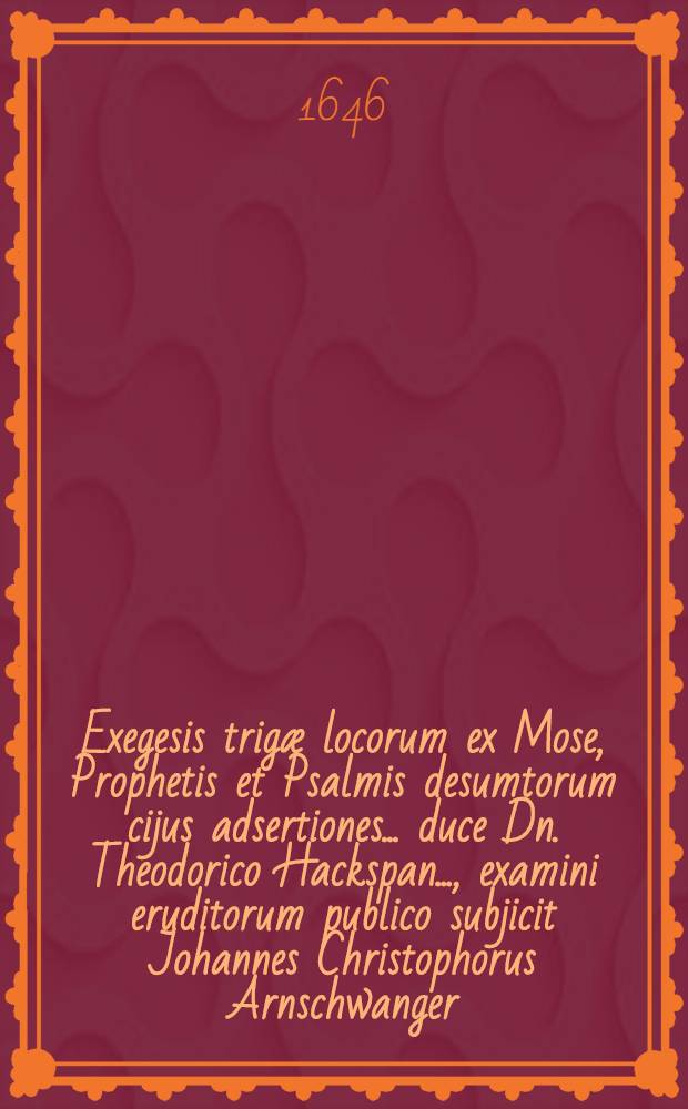 ... Exegesis trigæ locorum ex Mose, Prophetis et Psalmis desumtorum cijus adsertiones ... duce Dn. Theodorico Hackspan ..., examini eruditorum publico subjicit Johannes Christophorus Arnschwanger, Norinbergensis ...