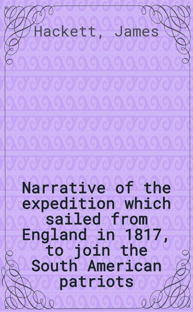 Narrative of the expedition which sailed from England in 1817, to join the South American patriots : Comprising every particular connected with its formation, history and fate; with observations and authentic information elucidating the real character of the contest, mode of warfare, state of the armies, etc